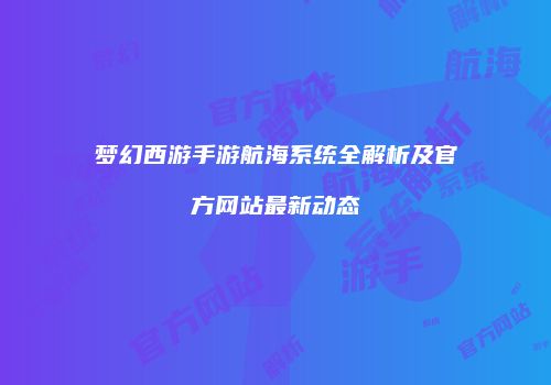 梦幻西游手游航海系统全解析及官方网站最新动态