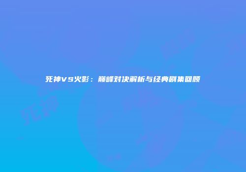 死神VS火影：巅峰对决解析与经典剧集回顾