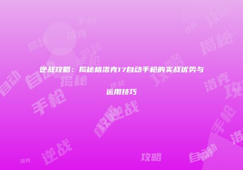 逆战攻略：揭秘格洛克17自动手枪的实战优势与运用技巧