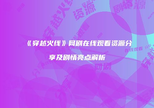 《穿越火线》网剧在线观看资源分享及剧情亮点解析