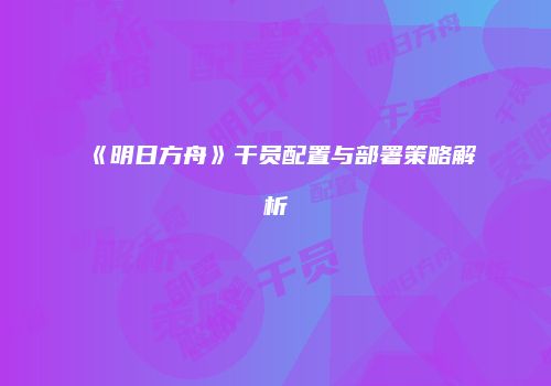 《明日方舟》干员配置与部署策略解析
