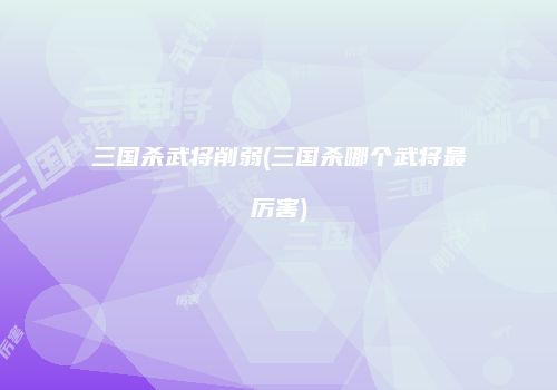 三国杀武将削弱(三国杀哪个武将最厉害)