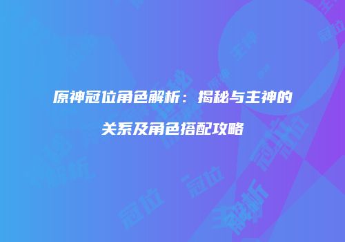 原神冠位角色解析：揭秘与主神的关系及角色搭配攻略