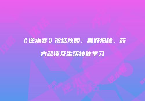 《逆水寒》沈括攻略：喜好揭秘、药方解锁及生活技能学习