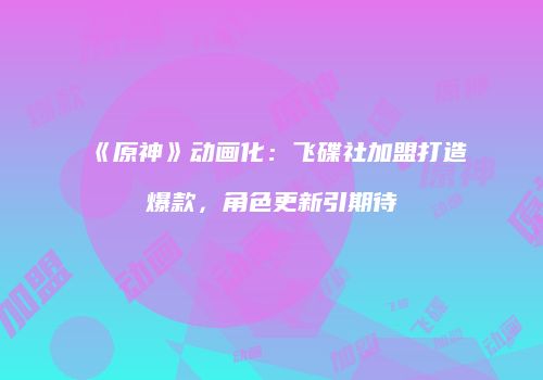 《原神》动画化：飞碟社加盟打造爆款，角色更新引期待