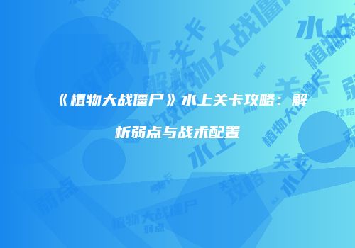 《植物大战僵尸》水上关卡攻略：解析弱点与战术配置