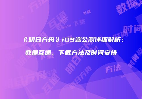 《明日方舟》iOS端公测详细解析：数据互通、下载方法及时间安排
