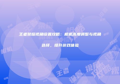 王者荣耀视角设置攻略：相机高度调整与视角选择，提升游戏体验