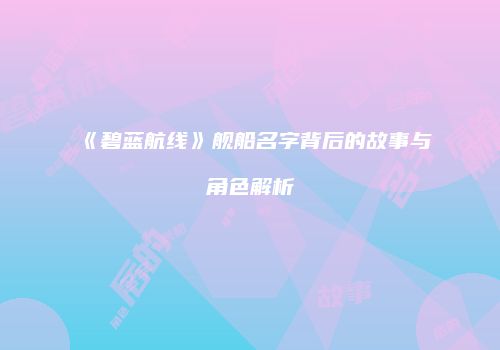 《碧蓝航线》舰船名字背后的故事与角色解析