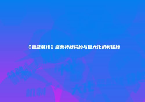 《碧蓝航线》盛夏特触揭秘与巨大化机制探秘