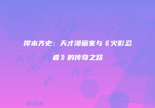 岸本齐史：天才漫画家与《火影忍者》的传奇之路