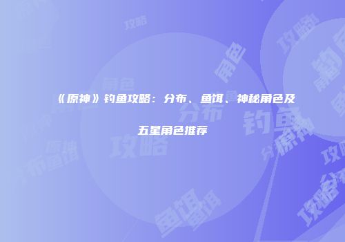 《原神》钓鱼攻略：分布、鱼饵、神秘角色及五星角色推荐