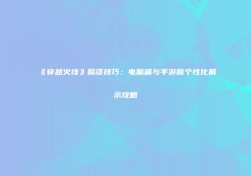 《穿越火线》喷漆技巧：电脑端与手游版个性化展示攻略