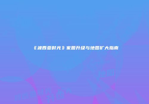 《波西亚时光》家园升级与地图扩大指南