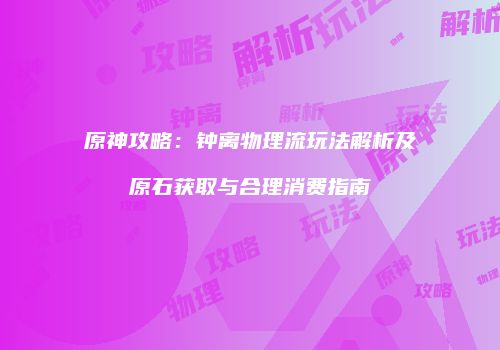 原神攻略：钟离物理流玩法解析及原石获取与合理消费指南