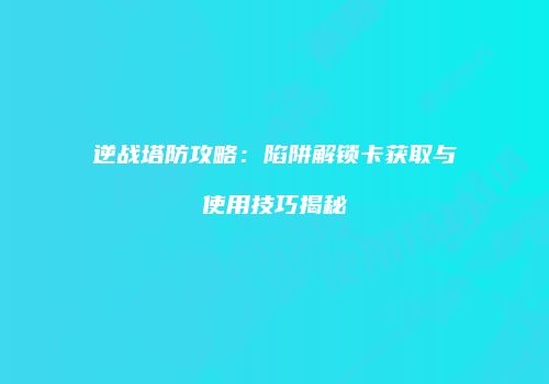 逆战塔防攻略：陷阱解锁卡获取与使用技巧揭秘