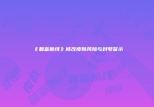 《碧蓝航线》修改皮肤风险与封号警示
