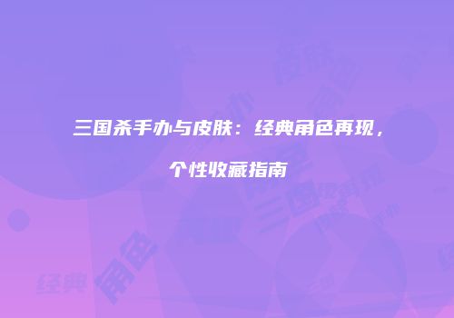 三国杀手办与皮肤：经典角色再现，个性收藏指南
