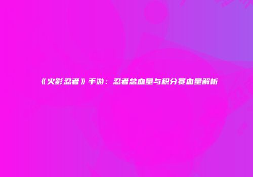 《火影忍者》手游：忍者总血量与积分赛血量解析