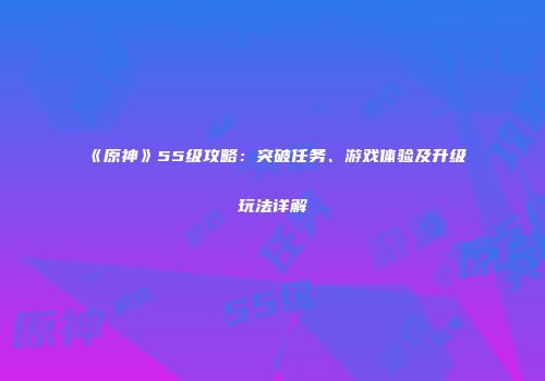 《原神》55级攻略：突破任务、游戏体验及升级玩法详解