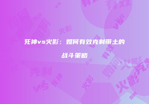 死神vs火影：如何有效克制带土的战斗策略