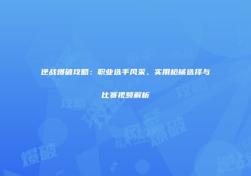 逆战爆破攻略：职业选手风采、实用枪械选择与比赛视频解析