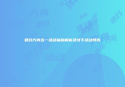 明日方舟五一活动福利解析及线下活动预告