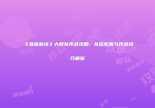 《碧蓝航线》大舰队作战攻略：队伍配置与作战技巧解析