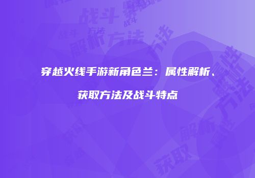 穿越火线手游新角色兰：属性解析、获取方法及战斗特点