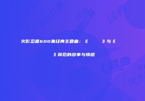 火影忍者600集经典主题曲：《シルエット》与《だめだめだ》背后的故事与情感