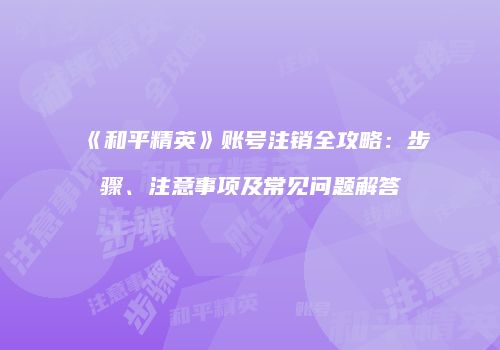 《和平精英》账号注销全攻略：步骤、注意事项及常见问题解答