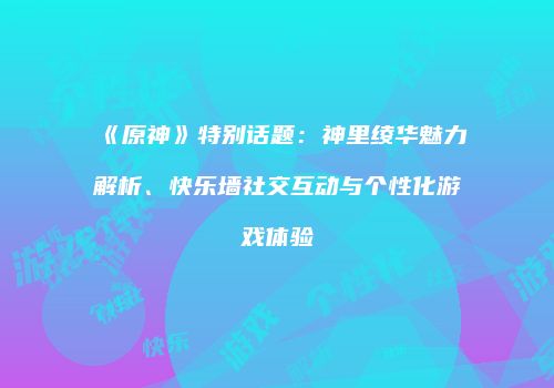 《原神》特别话题：神里绫华魅力解析、快乐墙社交互动与个性化游戏体验