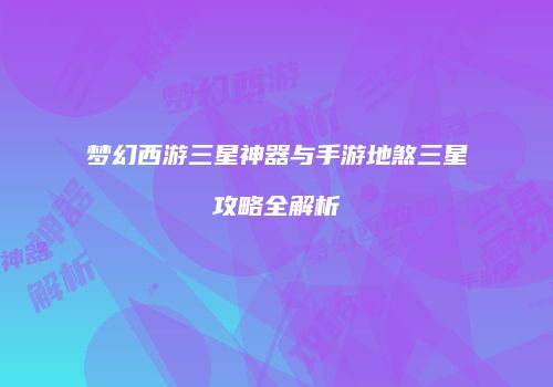 梦幻西游三星神器与手游地煞三星攻略全解析