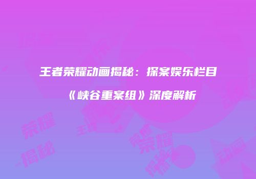 王者荣耀动画揭秘：探案娱乐栏目《峡谷重案组》深度解析