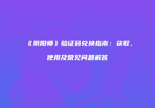 《阴阳师》验证码兑换指南：获取、使用及常见问题解答