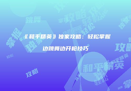 《和平精英》独家攻略：轻松掌握边跳舞边开枪技巧