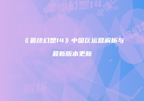 《最终幻想14》中国区运营解析与最新版本更新