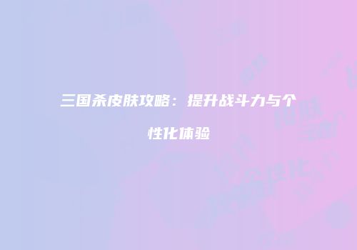 三国杀皮肤攻略：提升战斗力与个性化体验