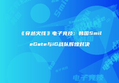 《穿越火线》电子竞技：韩国SmileGate与iG战队辉煌对决