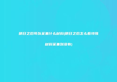 明日之后可以采集什么材料(明日之后怎么看特殊材料采集到没有)
