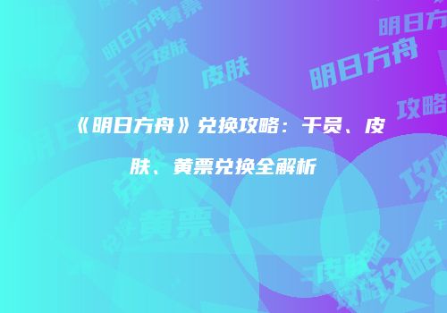 《明日方舟》兑换攻略：干员、皮肤、黄票兑换全解析