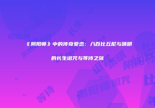 《阴阳师》中的传奇爱恋:八百比丘尼与晴明的长生诅咒与等待之旅