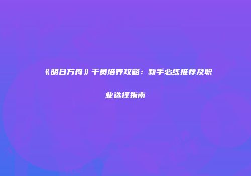 《明日方舟》干员培养攻略：新手必练推荐及职业选择指南