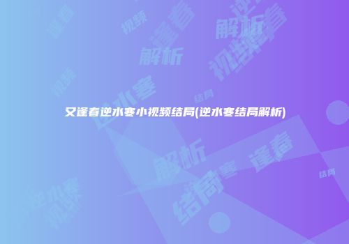 又逢春逆水寒小视频结局(逆水寒结局解析)