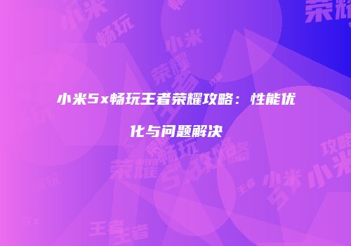 小米5x畅玩王者荣耀攻略：性能优化与问题解决