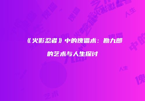《火影忍者》中的傀儡术：勘九郎的艺术与人生探讨