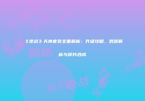 《逆战》天神套装全面解析：升级攻略、武器解析与碎片合成