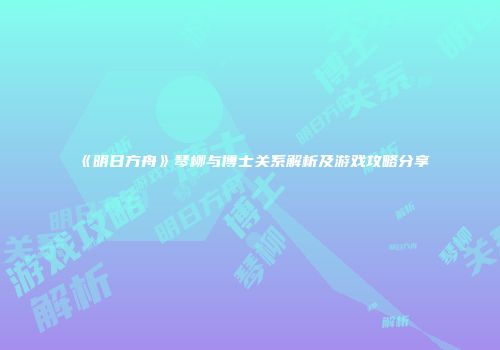 《明日方舟》琴柳与博士关系解析及游戏攻略分享