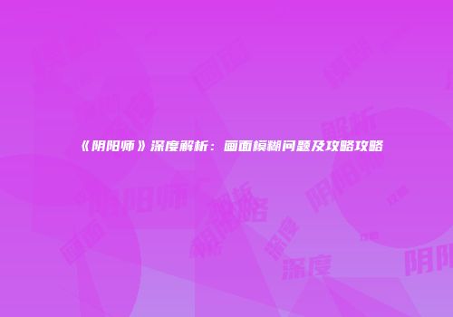 《阴阳师》深度解析：画面模糊问题及攻略攻略