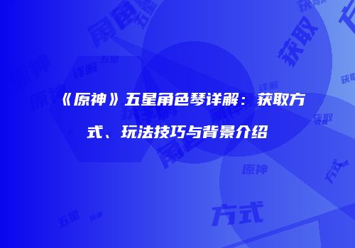 《原神》五星角色琴详解：获取方式、玩法技巧与背景介绍